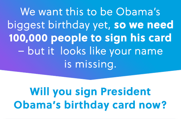 We want this to be Obama's biggest birthday yet, so we need 100,000 people to sign his card - but it looks like your name is missing. Will you sign President Obama's birthday card now?